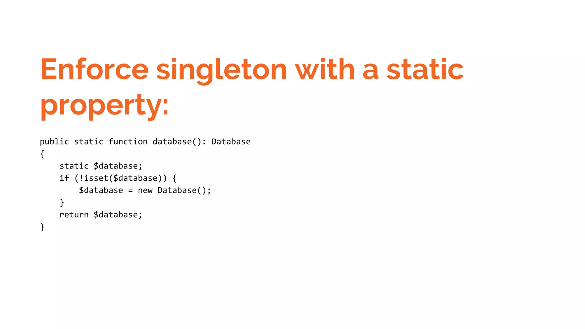 Enforce singleton with a static property: public static function database(): Database { static $database; if (!isset($database)) { $database = new Database(); } return $database; } 