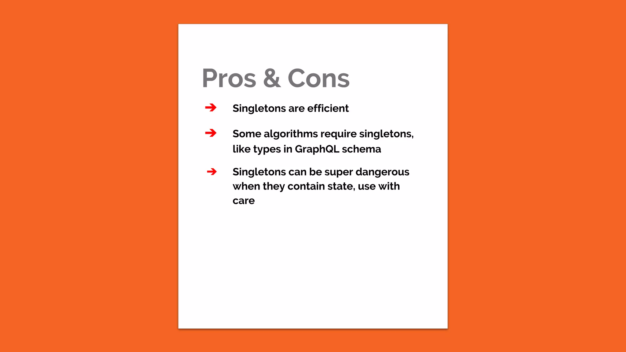 Pros & Cons ➔ Singletons are efficient ➔ Some algorithms require singletons, like types in GraphQL schema ➔ Singletons can be super dangerous when they contain state, use with care 