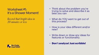 Worksheet #1:
It’s a Shower Moment!
Record that bright idea in
20 minutes or less
• Think about the problem you’re
trying to solve and describe it as
best you can
• What do YOU want to get out of
this process?
• How is your idea different and/or
new?
• Write down or draw any ideas for
features or functionality.
• Don’t analyze! Just scribble!
 