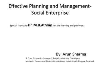 Effective Planning and Management-
Social Enterprise
Special Thanks to Dr. M.B.Athray, for the learning and guidance.
By: Arun Sharma
B.Com, Economics (Honours), Panjab University, Chandigarh
Master in Finance and Financial Institutions, University of Glasgow, Scotland
 