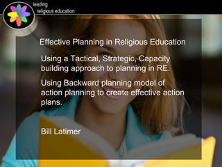Using a Tactical, Strategic, Capacity building approach to planning in RE. Using Backward planning model of action planning to create effective action plans. Bill Latimer Effective Planning in Religious Education 