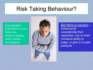 Risk Taking Behaviour?
It is normal! -

But there is concern –

Exploration of new
behaviors,
decision making
skills, identity
development

Adolescents
overestimate their
capacities, rely on their
immature ability to
judge, or give in to peer
pressure

 