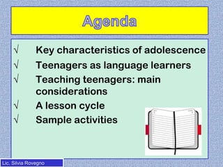 √

Key characteristics of adolescence

√
√

Teenagers as language learners
Teaching teenagers: main
considerations
A lesson cycle
Sample activities

√
√

Lic. Silvia Rovegno

 