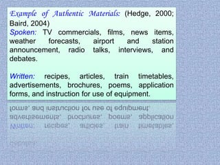 Example of Authentic Materials: (Hedge, 2000;
Baird, 2004)
Spoken: TV commercials, films, news items,
weather
forecasts,
airport
and
station
announcement, radio talks, interviews, and
debates.
Written: recipes, articles, train timetables,
advertisements, brochures, poems, application
forms, and instruction for use of equipment.

 