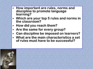 







How important are rules, norms and
discipline to promote language
learning?
Which are your top 5 rules and norms in
the classroom?
How did you reach them?
Are the same for every group?
Can discipline be imposed on learners?
What are the main characteristics a set
of rules must have to be successful?

 