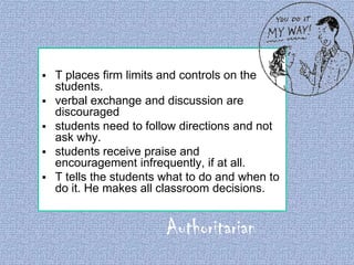 

T places firm limits and controls on the
students.
 verbal exchange and discussion are
discouraged
 students need to follow directions and not
ask why.
 students receive praise and
encouragement infrequently, if at all.
 T tells the students what to do and when to
do it. He makes all classroom decisions.

Authoritarian

 