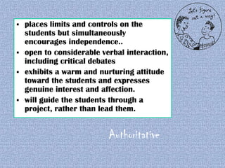 






places limits and controls on the
students but simultaneously
encourages independence..
open to considerable verbal interaction,
including critical debates
exhibits a warm and nurturing attitude
toward the students and expresses
genuine interest and affection.
will guide the students through a
project, rather than lead them.

Authoritative

 