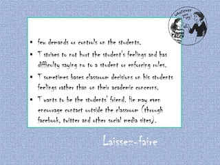 few demands or controls on the students.
 T strives to not hurt the student's feelings and has
difficulty saying no to a student or enforcing rules.
 T sometimes bases classroom decisions on his students
feelings rather than on their academic concerns.
 T wants to be the students' friend. He may even
encourage contact outside the classroom (through
facebook, twitter and other social media sites).


Laissez-faire

 