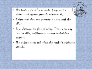 This teacher places few demands, if any, on the
students and appears generally uninterested.
 T often feels that class preparation is not worth the
effort.
 Also, classroom discipline is lacking. This teacher may
lack the skills, confidence, or courage to discipline
students.
 The students sense and reflect the teacher's indifferent
attitude.


Indifferent

 