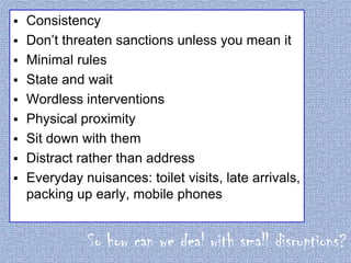 









Consistency
Don’t threaten sanctions unless you mean it
Minimal rules
State and wait
Wordless interventions
Physical proximity
Sit down with them
Distract rather than address
Everyday nuisances: toilet visits, late arrivals,
packing up early, mobile phones

So how can we deal with small disruptions?

 