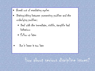 Break out of escalating cycles
 Distinguishing between presenting problem and the
underlying problem:
 Deal with the immediate, visible, tangible bad
behaviour
 Follow up later




Don’t leave it too late

How about serious discipline issues?

 