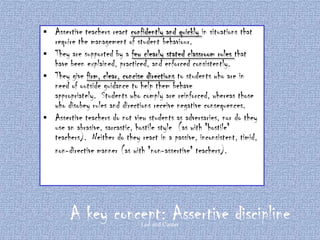 





Assertive teachers react confidently and quickly in situations that
require the management of student behaviour.
They are supported by a few clearly stated classroom rules that
have been explained, practiced, and enforced consistently.
They give firm, clear, concise directions to students who are in
need of outside guidance to help them behave
appropriately. Students who comply are reinforced, whereas those
who disobey rules and directions receive negative consequences.
Assertive teachers do not view students as adversaries, nor do they
use an abrasive, sarcastic, hostile style (as with "hostile"
teachers). Neither do they react in a passive, inconsistent, timid,
non-directive manner (as with "non-assertive" teachers).

A key concept: Assertive discipline
Lee and Canter

 