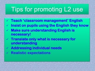 Tips for promoting L2 use








Teach ‘classroom management’ English
Insist on pupils using the English they know
Make sure understanding English is
necessary!
Translate only what is necessary for
understanding
Addressing individual needs
Realistic expectations

 