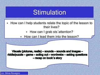 Stimulation


How can I help students relate the topic of the lesson to
their lives?
 How can I grab sts´attention?
 How can I lead them into the lesson?

Lic. Silvia Rovegno

 