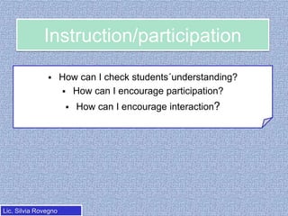 Instruction/participation


How can I check students´understanding?
 How can I encourage participation?


Lic. Silvia Rovegno

How can I encourage interaction?

 