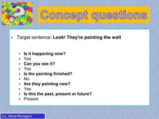 

Target sentence: Look! They're painting the wall












Is it happening now?
Yes
Can you see it?
Yes
Is the painting finished?
No
Are they painting now?
Yes
Is this the past, present or future?
Present

Lic. Silvia Rovegno

 