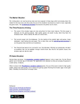 FollowUs:
https://www.facebook.com/fpsece/
https://twitter.com/FPseEmulator/
https://www.instagram.com/Fpse_android/
The Market Situation
The old favourites are now becoming more and more popular in these days which are slowing down the
market for the new ones a bit. But surely the use of the emulators has become a must for most, especially
the game lovers. The android psx emulator has become the perfect tool for them.
The Three Reasons of Using
 The users of the emulator apps are now using them for three major reasons. The first usage is
obviously for the gaming purpose. High quality games are easier to play when they have the
emulators there. Device battery life does not matter there.
 The second usage is for the developers. For the making of the android apps and games, these
developers need testing time and again. This is when they use the android games emulator to
run the games there and find out its perfection.
 The third and last reason is an uncommon one, its productivity. Working as a productivity emulator
is something that can be available through chrome book also. But for the specific issues, this
emulator app can also be used.
PS Game Emulator
Among these emulators, the playstation emulator android happens to be a major one. For the Phone
games use of the best app is to be used. The applications are important so that you can play the games in
a wide variety of devices.
When it comes to the PlayStation x emulator android games, the use of the same is done for high quality
graphic design and audio quality, not to mention the gaming speed. Running the emulator apps is also quite
easy. Following the instructions is enough there.
 