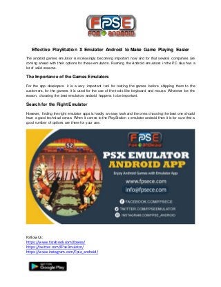 FollowUs:
https://www.facebook.com/fpsece/
https://twitter.com/FPseEmulator/
https://www.instagram.com/Fpse_android/
Effective PlayStation X Emulator Android to Make Game Playing Easier
The android games emulator is increasingly becoming important now and for that several companies are
coming ahead with their options for these emulators. Running the Android emulators in the PC also has a
lot of valid reasons.
The Importance of the Games Emulators
For the app developers it is a very important tool for testing the games before shipping them to the
customers, for the gamers it is used for the use of the tools like keyboard and mouse. Whatever be the
reason, choosing the best emulators android happens to be important.
Search for the Right Emulator
However, finding the right emulator apps is hardly an easy task and the ones choosing the best one should
have a good technical sense. When it comes to the PlayStation x emulator android then it is for sure that a
good number of options are there for your use.
 
