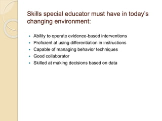 Skills special educator must have in today’s
changing environment:
 Ability to operate evidence-based interventions
 Proficient at using differentiation in instructions
 Capable of managing behavior techniques
 Good collaborator
 Skilled at making decisions based on data
 