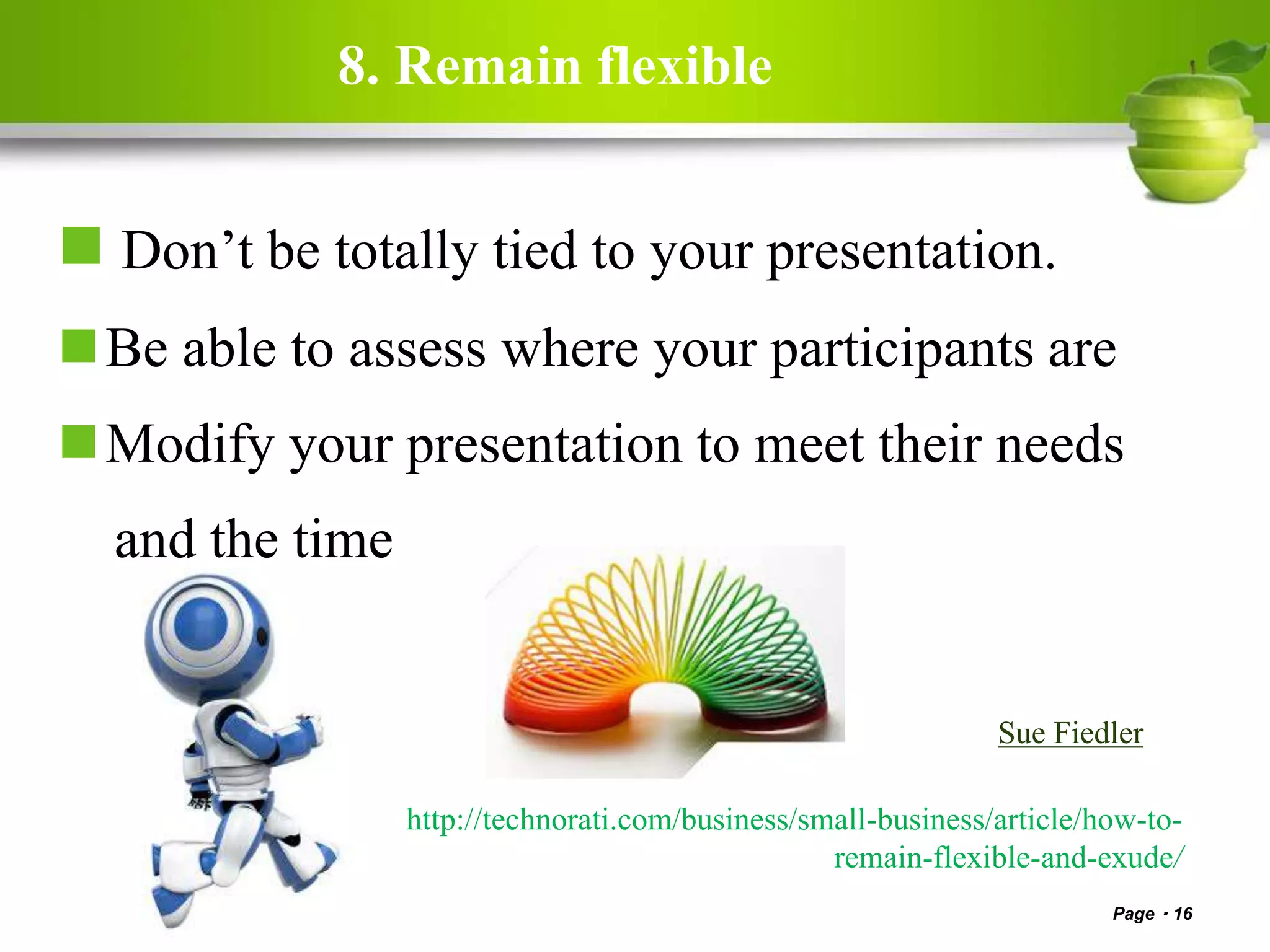 8. Remain flexible
 Don’t be totally tied to your presentation.
Be able to assess where your participants are
Modify your presentation to meet their needs
and the time
Page 16
http://technorati.com/business/small-business/article/how-to-
remain-flexible-and-exude/
Sue Fiedler
 