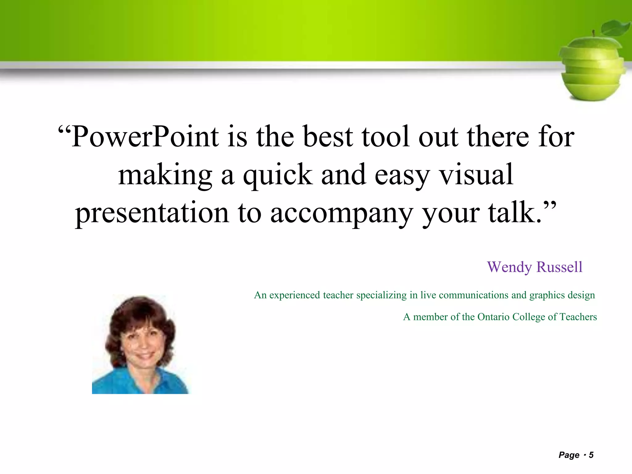 “PowerPoint is the best tool out there for
making a quick and easy visual
presentation to accompany your talk.”
Wendy Russell
An experienced teacher specializing in live communications and graphics design
A member of the Ontario College of Teachers
Page 5
 