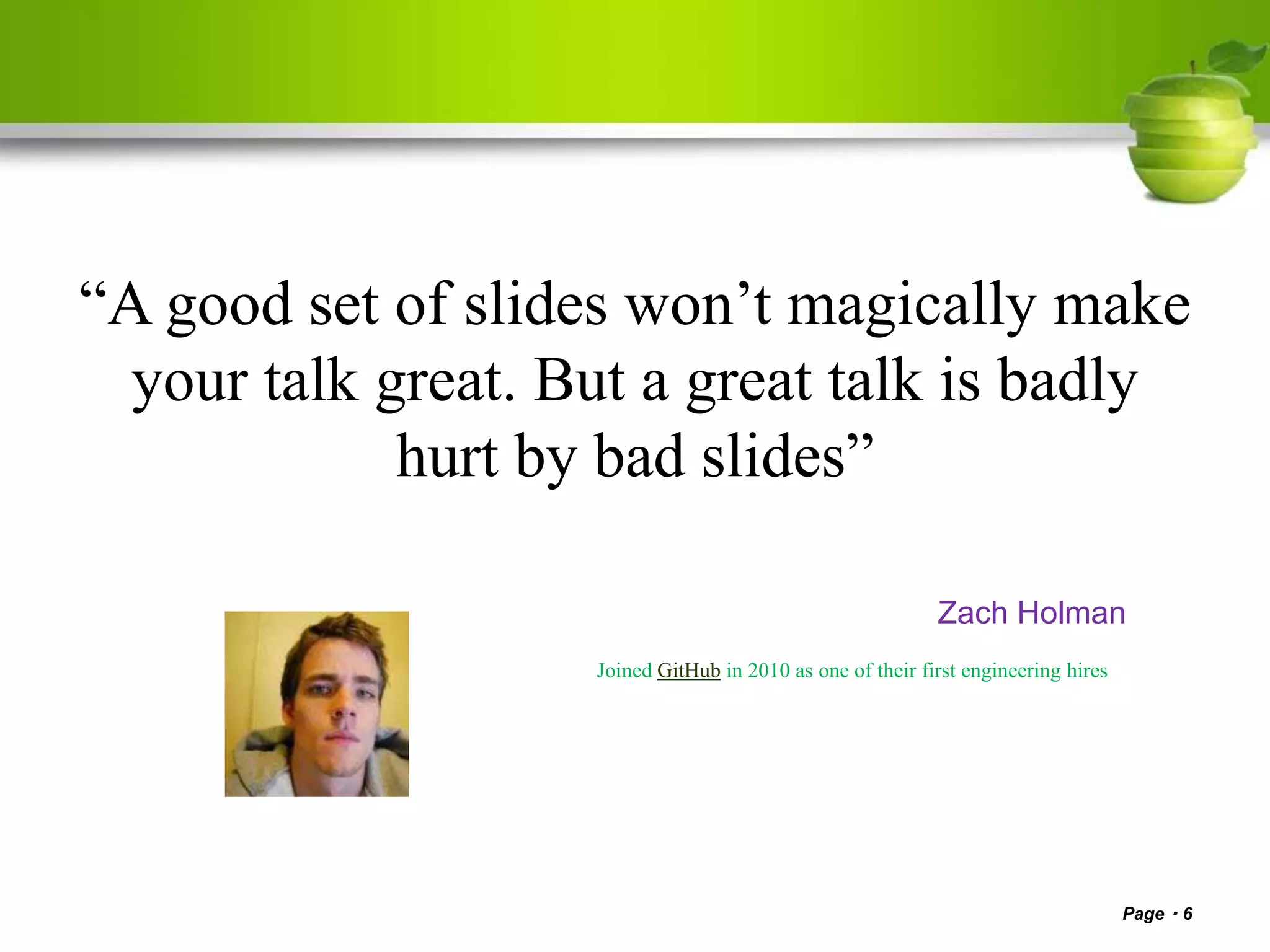 “A good set of slides won’t magically make
your talk great. But a great talk is badly
hurt by bad slides”
Zach Holman
Joined GitHub in 2010 as one of their first engineering hires
Page 6
 