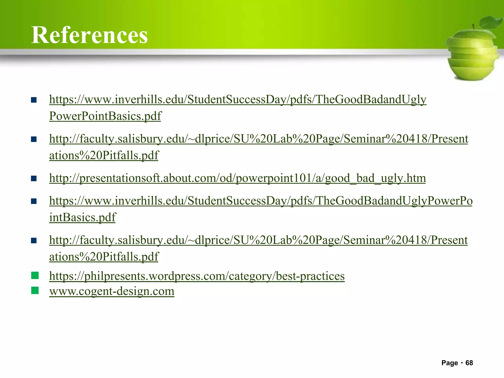 References
 https://www.inverhills.edu/StudentSuccessDay/pdfs/TheGoodBadandUgly
PowerPointBasics.pdf
 http://faculty.salisbury.edu/~dlprice/SU%20Lab%20Page/Seminar%20418/Present
ations%20Pitfalls.pdf
 http://presentationsoft.about.com/od/powerpoint101/a/good_bad_ugly.htm
 https://www.inverhills.edu/StudentSuccessDay/pdfs/TheGoodBadandUglyPowerPo
intBasics.pdf
 http://faculty.salisbury.edu/~dlprice/SU%20Lab%20Page/Seminar%20418/Present
ations%20Pitfalls.pdf
 https://philpresents.wordpress.com/category/best-practices
 www.cogent-design.com
Page 68
 