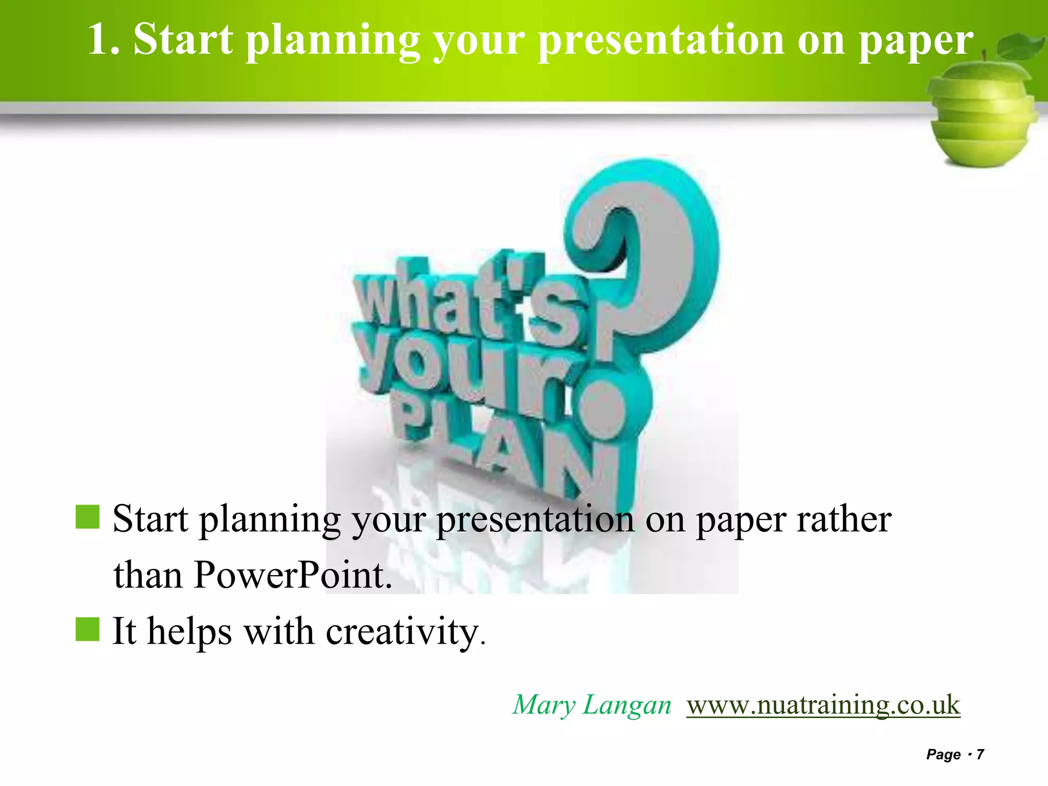 1. Start planning your presentation on paper
 Start planning your presentation on paper rather
than PowerPoint.
 It helps with creativity.
Page 7
Mary Langan www.nuatraining.co.uk
 