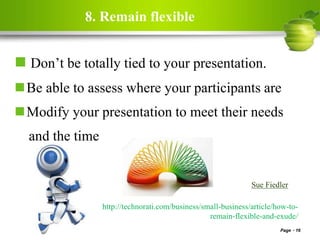 8. Remain flexible
 Don’t be totally tied to your presentation.
Be able to assess where your participants are
Modify your presentation to meet their needs
and the time
Page 16
http://technorati.com/business/small-business/article/how-to-
remain-flexible-and-exude/
Sue Fiedler
 