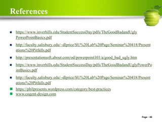 References
 https://www.inverhills.edu/StudentSuccessDay/pdfs/TheGoodBadandUgly
PowerPointBasics.pdf
 http://faculty.salisbury.edu/~dlprice/SU%20Lab%20Page/Seminar%20418/Present
ations%20Pitfalls.pdf
 http://presentationsoft.about.com/od/powerpoint101/a/good_bad_ugly.htm
 https://www.inverhills.edu/StudentSuccessDay/pdfs/TheGoodBadandUglyPowerPo
intBasics.pdf
 http://faculty.salisbury.edu/~dlprice/SU%20Lab%20Page/Seminar%20418/Present
ations%20Pitfalls.pdf
 https://philpresents.wordpress.com/category/best-practices
 www.cogent-design.com
Page 68
 