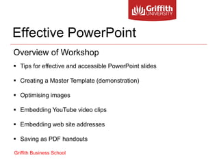 Effective PowerPoint
Overview of Workshop
 Tips for effective and accessible PowerPoint slides

 Creating a Master Template (demonstration)

 Optimising images

 Embedding YouTube video clips

 Embedding web site addresses

 Saving as PDF handouts

Griffith Business School
 