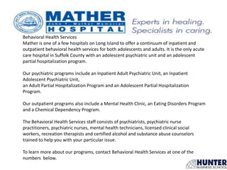 Behavioral Health Services
Mather is one of a few hospitals on Long Island to offer a continuum of inpatient and
outpatient behavioral health services for both adolescents and adults. It is the only acute
care hospital in Suffolk County with an adolescent psychiatric unit and an adolescent
partial hospitalization program.
Our psychiatric programs include an Inpatient Adult Psychiatric Unit, an Inpatient
Adolescent Psychiatric Unit,
an Adult Partial Hospitalization Program and an Adolescent Partial Hospitalization
Program.
Our outpatient programs also include a Mental Health Clinic, an Eating Disorders Program
and a Chemical Dependency Program.
The Behavioral Health Services staff consists of psychiatrists, psychiatric nurse
practitioners, psychiatric nurses, mental health technicians, licensed clinical social
workers, recreation therapists and certified alcohol and substance abuse counselors
trained to help you with your particular issue.
To learn more about our programs, contact Behavioral Health Services at one of the
numbers below.
 