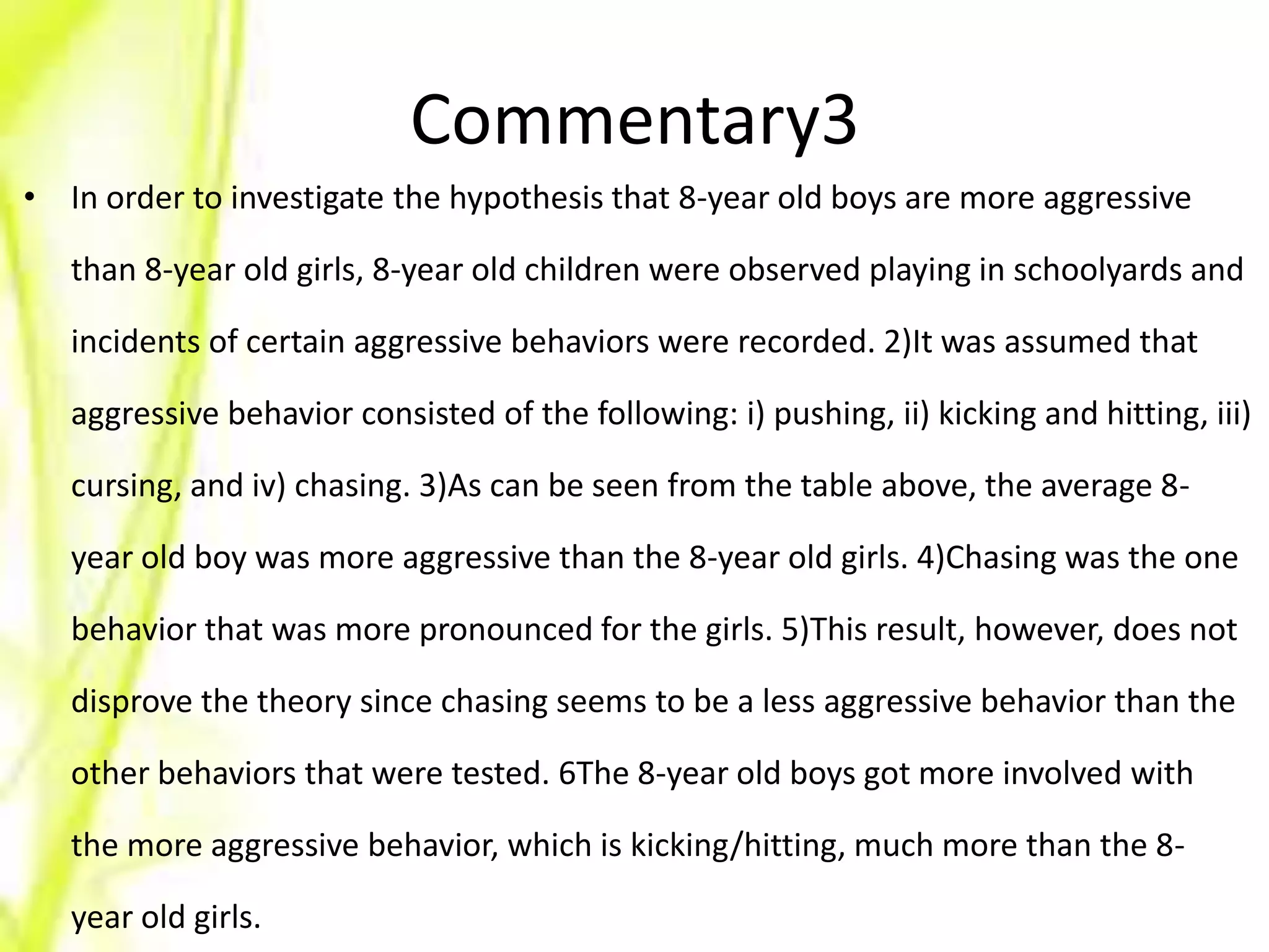 Commentary3
• In order to investigate the hypothesis that 8-year old boys are more aggressive

   than 8-year old girls, 8-year old children were observed playing in schoolyards and

   incidents of certain aggressive behaviors were recorded. 2)It was assumed that

   aggressive behavior consisted of the following: i) pushing, ii) kicking and hitting, iii)

   cursing, and iv) chasing. 3)As can be seen from the table above, the average 8-

   year old boy was more aggressive than the 8-year old girls. 4)Chasing was the one

   behavior that was more pronounced for the girls. 5)This result, however, does not

   disprove the theory since chasing seems to be a less aggressive behavior than the

   other behaviors that were tested. 6The 8-year old boys got more involved with

   the more aggressive behavior, which is kicking/hitting, much more than the 8-

   year old girls.
 