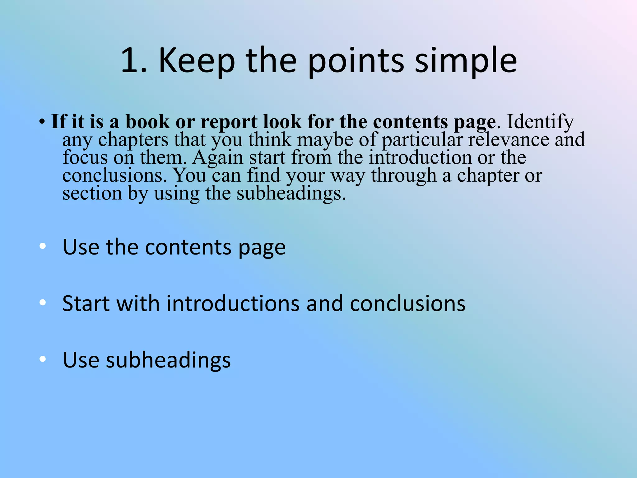 1. Keep the points simple
• If it is a book or report look for the contents page. Identify
   any chapters that you think maybe of particular relevance and
   focus on them. Again start from the introduction or the
   conclusions. You can find your way through a chapter or
   section by using the subheadings.

• Use the contents page

• Start with introductions and conclusions

• Use subheadings
 