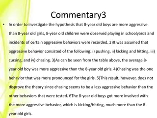 Commentary3
• In order to investigate the hypothesis that 8-year old boys are more aggressive

   than 8-year old girls, 8-year old children were observed playing in schoolyards and

   incidents of certain aggressive behaviors were recorded. 2)It was assumed that

   aggressive behavior consisted of the following: i) pushing, ii) kicking and hitting, iii)

   cursing, and iv) chasing. 3)As can be seen from the table above, the average 8-

   year old boy was more aggressive than the 8-year old girls. 4)Chasing was the one

   behavior that was more pronounced for the girls. 5)This result, however, does not

   disprove the theory since chasing seems to be a less aggressive behavior than the

   other behaviors that were tested. 6The 8-year old boys got more involved with

   the more aggressive behavior, which is kicking/hitting, much more than the 8-

   year old girls.
 