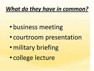 What do they have in common?

 • business meeting
 • courtroom presentation
 • military briefing
 • college lecture
 