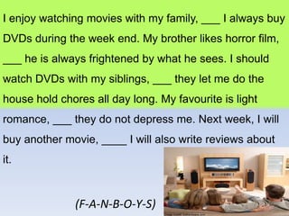 I enjoy watching movies with my family, ___ I always buy
DVDs during the week end. My brother likes horror film,
___ he is always frightened by what he sees. I should
watch DVDs with my siblings, ___ they let me do the
house hold chores all day long. My favourite is light
romance, ___ they do not depress me. Next week, I will
buy another movie, ____ I will also write reviews about
it.


               (F-A-N-B-O-Y-S)
 