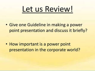Let us Review!
• Give one Guideline in making a power
  point presentation and discuss it briefly?

• How important is a power point
  presentation in the corporate world?
 
