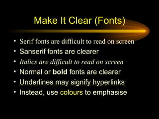 Serif fonts are difficult to read on screen Sanserif fonts are clearer Italics are difficult to read on screen Normal or  bold  fonts are clearer Underlines may signify hyperlinks Instead, use  colours  to emphasise Make It Clear (Fonts) 