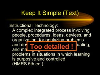 Keep It Simple (Text) Instructional Technology: A complex integrated process involving people, procedures, ideas, devices, and organization, for analyzing problems and devising, implementing, evaluating, and managing solutions to those problems in situations in which learning is purposive and controlled (HMRS 5th ed.) Too detailed ! 