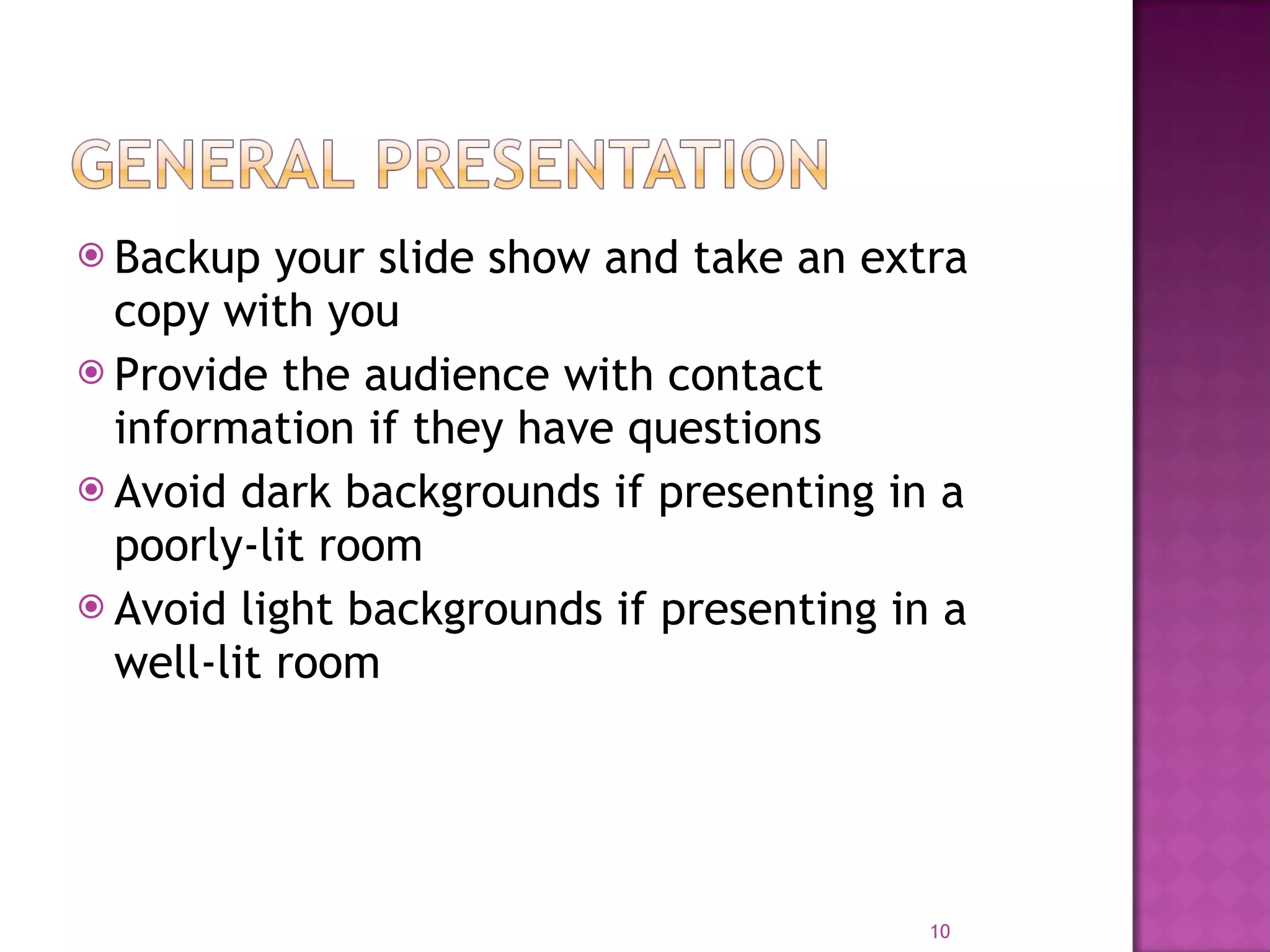 Backup your slide show and take an extra copy with you Provide the audience with contact information if they have questions Avoid dark backgrounds if presenting in a poorly-lit room Avoid light backgrounds if presenting in a well-lit room 