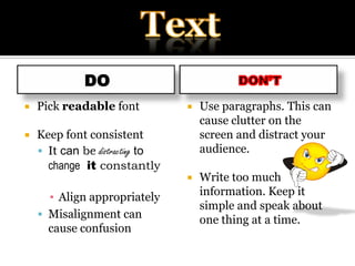 DoPick readable fontKeep font consistentIt can be distracting tochange  it constantlyAlign appropriatelyMisalignment can cause confusion  DoN’tUse paragraphs. This can cause clutter on the screen and distract your audience.Write too much information. Keep it simple and speak about one thing at a time. Text