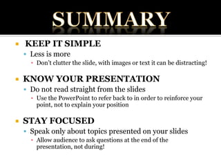SUMMARYKEEP IT SIMPLELess is moreDon’t clutter the slide, with images or text it can be distracting!KNOW YOUR PRESENTATIONDo not read straight from the slidesUse the PowerPoint to refer back to in order to reinforce your point, not to explain your positionSTAY FOCUSEDSpeak only about topics presented on your slidesAllow audience to ask questions at the end of the presentation, not during!