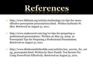 Referenceshttp://www.lifehack.org/articles/technology/10-tips-for-more-effective-powerpoint-presentations.html.  Written byDustin W. Max. Retrieved on August 31, 2011. http://www.makeuseof.com/tag/10-tips-for-preparing-a-professional-presentation/. Written on May 23, 2009. 10 Powerpoint Tips for Preparing a Professional Presentation. Retrieved on August 31, 2011.http://www.thinkoutsidetheslide.com/articles/ten_secrets_for_using_powerpoint.html. Written by Dave Paradi. Ten Secrets For Using PowerPoint Effectively. Retrieved on August 31, 2011. 