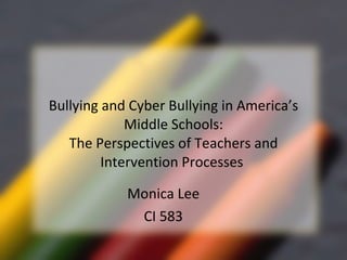 Bullying and Cyber Bullying in America’s Middle Schools: The Perspectives of Teachers and Intervention Processes  Monica Lee CI 583 
