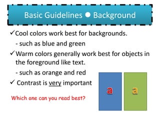 Basic Guidelines  Background
Cool colors work best for backgrounds.
- such as blue and green
Warm colors generally work best for objects in
the foreground like text.
- such as orange and red
 Contrast is very important
Which one can you read best?
 