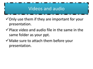 Videos and audio
Only use them if they are important for your
presentation.
Place video and audio file in the same in the
same folder as your ppt.
Make sure to attach them before your
presentation.
 