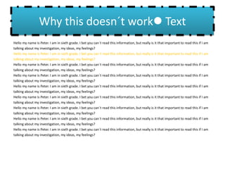 Why this doesn´t work Text
Hello my name is Peter. I am in sixth grade. I bet you can´t read this information, but really is it that important to read this if I am
talking about my investigation, my ideas, my feelings?
Hello my name is Peter. I am in sixth grade. I bet you can´t read this information, but really is it that important to read this if I am
talking about my investigation, my ideas, my feelings?
Hello my name is Peter. I am in sixth grade. I bet you can´t read this information, but really is it that important to read this if I am
talking about my investigation, my ideas, my feelings?
Hello my name is Peter. I am in sixth grade. I bet you can´t read this information, but really is it that important to read this if I am
talking about my investigation, my ideas, my feelings?
Hello my name is Peter. I am in sixth grade. I bet you can´t read this information, but really is it that important to read this if I am
talking about my investigation, my ideas, my feelings?
Hello my name is Peter. I am in sixth grade. I bet you can´t read this information, but really is it that important to read this if I am
talking about my investigation, my ideas, my feelings?
Hello my name is Peter. I am in sixth grade. I bet you can´t read this information, but really is it that important to read this if I am
talking about my investigation, my ideas, my feelings?
Hello my name is Peter. I am in sixth grade. I bet you can´t read this information, but really is it that important to read this if I am
talking about my investigation, my ideas, my feelings?
Hello my name is Peter. I am in sixth grade. I bet you can´t read this information, but really is it that important to read this if I am
talking about my investigation, my ideas, my feelings?
 