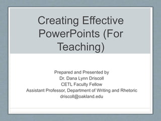 Creating Effective
PowerPoints (For
Teaching)
Prepared and Presented by
Dr. Dana Lynn Driscoll
CETL Faculty Fellow
Assistant Professor, Department of Writing and Rhetoric
driscoll@oakland.edu
 