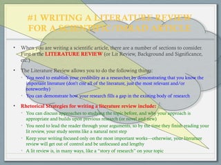 #1 WRITING A LITERATURE REVIEW
FOR A SCIENTIFIC/IMRAD ARTICLE
• When you are writing a scientific article, there are a number of sections to consider.
First is the LITERATURE REVIEW (or Lit Review, Background and Significance,
etc.)
• The Literature Review allows you to do the following things:
• You need to establish your credibility as a researcher by demonstrating that you know the
important literature (don’t cite all of the literature, just the most relevant and/or
noteworthy)
• You can demonstrate how your research fills a gap in the existing body of research
• Rhetorical Strategies for writing a literature review include:
• You can discuss approaches to studying the topic before, and why your approach is
appropriate and builds upon previous research (or novel and new)
• You need to lead the reader through your arguments, so by the time they finish reading your
lit review, your study seems like a natural next step
• Keep your writing focused only on the most important works—otherwise, your literature
review will get out of control and be unfocused and lengthy
• A lit review is, in many ways, like a “story of research” on your topic
 